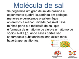 Molécula de sal
Se pegarmos um grão de sal de cozinha e
experimente quebrá-lo,partindo em pedaços
menores e derretemos o sal em água
obteremos a menor unidade possível.Essa
mínima parte é a molécula do sal, que
é formada de um átomo de cloro e um átomo de
sódio ( NaCl ),quando essas partes são
separadas a substância sal não existe mais,
haverá apenas átomos.
 