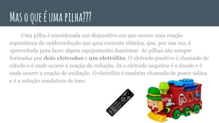 Masoqueéumapilha???
Uma pilha é considerada um dispositivo em que ocorre uma reação
espontânea de oxidorredução que gera corrente elétrica, que, por sua vez, é
aproveitada para fazer algum equipamento funcionar. As pilhas são sempre
formadas por dois eletrodos e um eletrólito. O eletrodo positivo é chamado de
cátodo e é onde ocorre a reação de redução. Já o eletrodo negativo é o ânodo e é
onde ocorre a reação de oxidação. O eletrólito é também chamado de ponte salina
e é a solução condutora de íons.
 