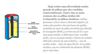 Hoje existe uma diversidade muito
grande de pilhas que são vendidas
comercialmente. Entre elas as mais
comuns são as pilhas ácidas (de
Leclanché)e as pilhas alcalinas. Ambas
possuem o zinco como o eletrodo negativo; já
como polo positivo, há uma barra de grafita
instalada no meio da pilha envolvida por dióxido
de manganês (MnO2), carvão em pó (C) e por
uma pasta úmida. A diferença é que, na pilha
ácida, usa-se na pasta úmida o cloreto de amônio
(NH4Cl) e cloreto de zinco (ZnCl2) – sais de
caráter ácido – além de água (H2O). Já na pilha
alcalina, usa-se o hidróxido de potássio (KOH),
que é uma base.
 