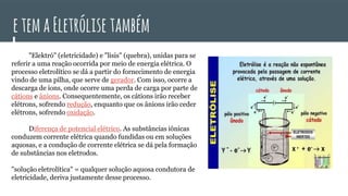 etemaEletrólise também
"Elektró" (eletricidade) e "lisis" (quebra), unidas para se
referir a uma reação ocorrida por meio de energia elétrica. O
processo eletrolítico se dá a partir do fornecimento de energia
vindo de uma pilha, que serve de gerador. Com isso, ocorre a
descarga de íons, onde ocorre uma perda de carga por parte de
cátions e ânions. Consequentemente, os cátions irão receber
elétrons, sofrendo redução, enquanto que os ânions irão ceder
elétrons, sofrendo oxidação.
Diferença de potencial elétrico. As substâncias iônicas
conduzem corrente elétrica quando fundidas ou em soluções
aquosas, e a condução de corrente elétrica se dá pela formação
de substâncias nos eletrodos.
"solução eletrolítica" = qualquer solução aquosa condutora de
eletricidade, deriva justamente desse processo.
 