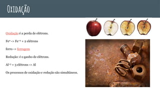 Oxidação
Oxidação é a perda de elétrons.
Fe0 -> Fe+2 + 2 elétrons
ferro -> ferrugem
Redução: é o ganho de elétrons.
Al+3 + 3 elétrons -> Al
Os processos de oxidação e redução são simultâneos.
 