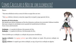 Regras:
* Em uma substância neutra a soma de todas as cargas deve ser zero.
* Em íons (cátions e ânions) a soma das cargas deve ser igual a carga aparente do íon.
Reações de Oxirredução
São aquelas que sofrem mudanças no Nox dos elementos conforme vão ocorrendo. Podemos também
dizer que a reação de oxirredução ocorre quando há transferências de elétrons.
Como vimos anteriormente:
Oxidação -> é a perda de elétrons e há aumento do Nox.
Redução -> é o ganho de elétrons e há diminuição do Nox.
Vimos também que a oxidação e a redução são processos simultâneos.
Agente oxidante: é a espécie química que sofreu redução na reação. Ele provoca oxidação em
alguém.
Agente redutor: é a espécie que sofreu oxidação, ou seja, ele provoca a redução em alguém.
ComoCalcularoNoxdeumelemento?
 
