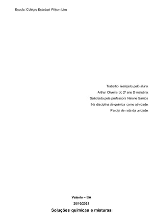 Escola: Colégio Estadual Wilson Lins
Trabalho realizado pelo aluno
Arthur Oliveira do 2º ano D matutino
Solicitado pela professora Naiane Santos
Na disciplina de química como atividade
Parcial de nota da unidade
Valente – BA
20/10/2021
Soluções químicas e misturas
 