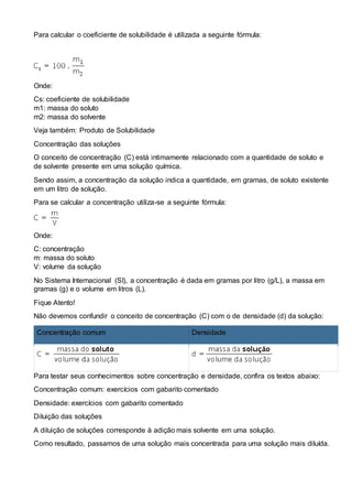 Para calcular o coeficiente de solubilidade é utilizada a seguinte fórmula:
Onde:
Cs: coeficiente de solubilidade
m1: massa do soluto
m2: massa do solvente
Veja também: Produto de Solubilidade
Concentração das soluções
O conceito de concentração (C) está intimamente relacionado com a quantidade de soluto e
de solvente presente em uma solução química.
Sendo assim, a concentração da solução indica a quantidade, em gramas, de soluto existente
em um litro de solução.
Para se calcular a concentração utiliza-se a seguinte fórmula:
Onde:
C: concentração
m: massa do soluto
V: volume da solução
No Sistema Internacional (SI), a concentração é dada em gramas por litro (g/L), a massa em
gramas (g) e o volume em litros (L).
Fique Atento!
Não devemos confundir o conceito de concentração (C) com o de densidade (d) da solução:
Concentração comum Densidade
Para testar seus conhecimentos sobre concentração e densidade, confira os textos abaixo:
Concentração comum: exercícios com gabarito comentado
Densidade: exercícios com gabarito comentado
Diluição das soluções
A diluição de soluções corresponde à adição mais solvente em uma solução.
Como resultado, passamos de uma solução mais concentrada para uma solução mais diluída.
 