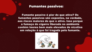Fumantes passivos:
Fumante passivo é pior do que ativo? Os
fumantes passivos são expostos, na verdade,
aos riscos maiores do que o ativo. Isso porque
a fumaça do cigarro liberada no ambiente
contém teores bem mais elevados de nicotina
em relação à que foi tragada pelo fumante.
 
