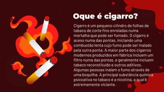 Oque é cigarro?
Cigarro é um pequeno cilindro de folhas de
tabaco de corte fino enroladas numa
mortalha que pode ser fumado. O cigarro é
aceso numa das pontas, iniciando uma
combustão lenta cujo fumo pode ser inalado
pela outra ponta. A maior parte dos cigarros
modernos produzidos em fábrica incluem um
filtro numa das pontas, e geralmente incluem
tabaco reconstituído e outros aditivos.
Algumas pessoas inalam o fumo através de
uma boquilha. A principal substância química
psicoativa no tabaco é a nicotina, a qual é
extremamente viciante.
 
