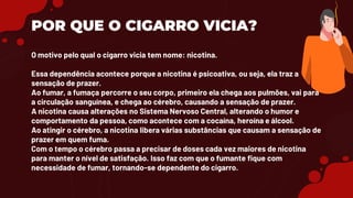 POR QUE O CIGARRO VICIA?
O motivo pelo qual o cigarro vicia tem nome: nicotina.
Essa dependência acontece porque a nicotina é psicoativa, ou seja, ela traz a
sensação de prazer.
Ao fumar, a fumaça percorre o seu corpo, primeiro ela chega aos pulmões, vai para
a circulação sanguínea, e chega ao cérebro, causando a sensação de prazer.
A nicotina causa alterações no Sistema Nervoso Central, alterando o humor e
comportamento da pessoa, como acontece com a cocaína, heroína e álcool.
Ao atingir o cérebro, a nicotina libera várias substâncias que causam a sensação de
prazer em quem fuma.
Com o tempo o cérebro passa a precisar de doses cada vez maiores de nicotina
para manter o nível de satisfação. Isso faz com que o fumante fique com
necessidade de fumar, tornando-se dependente do cigarro.
 
