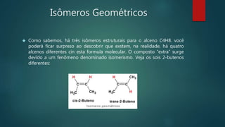 Isômeros Geométricos
 Como sabemos, há três isômeros estruturais para o alceno C4H8. você
poderá ficar surpreso ao descobrir que exstem, na realidade, há quatro
alcenos diferentes cin esta formula molecular. O composto “extra” surge
devido a um fenômeno denominado isomerismo. Veja os sois 2-butenos
diferentes:
 