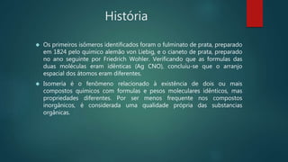História
 Os primeiros isômeros identificados foram o fulminato de prata, preparado
em 1824 pelo químico alemão von Liebig, e o cianeto de prata, preparado
no ano seguinte por Friedrich Wohler. Verificando que as formulas das
duas moléculas eram idênticas (Ag CNO), concluiu-se que o arranjo
espacial dos átomos eram diferentes.
 Isomeria é o fenômeno relacionado à existência de dois ou mais
compostos químicos com formulas e pesos moleculares idênticos, mas
propriedades diferentes. Por ser menos frequente nos compostos
inorgânicos, é considerada uma qualidade própria das substancias
orgânicas.
 
