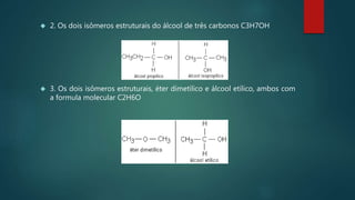  2. Os dois isômeros estruturais do álcool de três carbonos C3H7OH
 3. Os dois isômeros estruturais, éter dimetilico e álcool etílico, ambos com
a formula molecular C2H6O
 