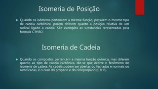 Isomeria de Posição
 Quando os isômeros pertencem a mesma função, possuem o mesmo tipo
de cadeia carbônica, porem diferem quanto a posição relativa de um
radical ligado a cadeia. São exemplos as substancias reresentadas pela
formula C3H8O.
Isomeria de Cadeia
 Quando os compostos pertencem a mesma função química, mas diferem
quanto as tipo de cadeia carbônica, diz-se que ocorre o fenômeno de
isomeria de cadeia. As cadeia podem ser abertas ou fechadas e normais ou
ramificadas, é o caso do propeno e do ciclopropano (C3H6).
 