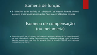 Isomeria de função
 É chamada assim quando os compostos de mesma formula química
possuem gruos funcionais diferentes. Pode ocorrer aldeídos e cetonas.
Isomeria de compensação
(ou metameria)
 Num caso particular, torna-se como referencia a posição relativa de um heteroátomo ou
de uma insatução da cadeia. Os compostos de cadeia heterogênea, como os éteres ou
ésteres, apresentam esse tipo de isomeria. Com a formula C4H10O, por exemplos,
representam-se éteres:
 