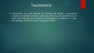 Tautomeria
 Considerada um caso especial de isomeria de função, a tautomeria
consiste no equilíbrio dinâmico entre dois isômeros. Um transforma-se no
outro pela migração de um átomo de hidrogênio na molécula, é o caso,
por exemplo, do aldeído acético e do álcool etílico.
 