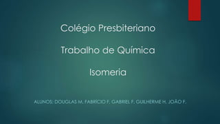 Colégio Presbiteriano
Trabalho de Química
Isomeria
ALUNOS: DOUGLAS M, FABRÍCIO F, GABRIEL F, GUILHERME H, JOÃO F.
 