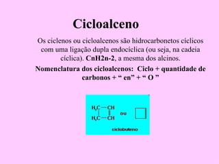 Cicloalceno
Os ciclenos ou cicloalcenos são hidrocarbonetos cíclicos
 com uma ligação dupla endocíclica (ou seja, na cadeia
        cíclica). CnH2n-2, a mesma dos alcinos.
Nomenclatura dos cicloalcenos: Ciclo + quantidade de
                carbonos + “ en” + “ O ”
 