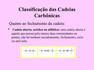 Classificação das Cadeias
               Carbônicas
 Quanto ao fechamento da cadeia:
• Cadeia aberta, acíclica ou alifática: uma cadeia aberta é
  aquela que possui pelo menos duas extremidades ou
  pontas, não há nenhum encadeamento, fechamento, ciclo
  ou anel nela.
 