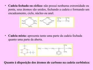 • Cadeia fechada ou cíclica: não possui nenhuma extremidade ou
  ponta, seus átomos são unidos, fechando a cadeia e formando um
  encadeamento, ciclo, núcleo ou anel.




• Cadeia mista: apresenta tanto uma parte da cadeia fechada
  quanto uma parte da aberta.




Quanto à disposição dos átomos de carbono na cadeia carbônica:
 
