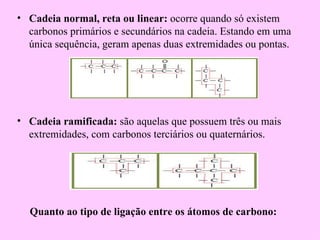 • Cadeia normal, reta ou linear: ocorre quando só existem
  carbonos primários e secundários na cadeia. Estando em uma
  única sequência, geram apenas duas extremidades ou pontas.




• Cadeia ramificada: são aquelas que possuem três ou mais
  extremidades, com carbonos terciários ou quaternários.




  Quanto ao tipo de ligação entre os átomos de carbono:
 