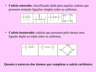 • Cadeia saturada: classificação dada para aquelas cadeias que
  possuem somente ligações simples entre os carbonos.




• Cadeia insaturada: cadeias que possuem pelo menos uma
  ligação dupla ou tripla entre os carbonos.




Quanto à natureza dos átomos que compõem a cadeia carbônica:
 