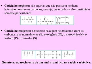 • Cadeia homogênea: são aquelas que não possuem nenhum
  heteroátomo entre os carbonos, ou seja, essas cadeias são constituídas
  somente por carbonos.




• Cadeia heterogênea: nesse caso há algum heteroátomo entre os
  carbonos, que normalmente são o oxigênio (O), o nitrogênio (N), o
  fósforo (P) e o enxofre (S).




Quanto ao aparecimento de um anel aromático na cadeia carbônica:
 