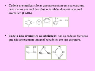 • Cadeia aromática: são as que apresentam em sua estrutura
  pelo menos um anel benzênico, também denominado anel
  aromático (C6H6).




• Cadeia não aromática ou alicíclicas: são as cadeias fechadas
  que não apresentam um anel benzênico em sua estrutura.
 
