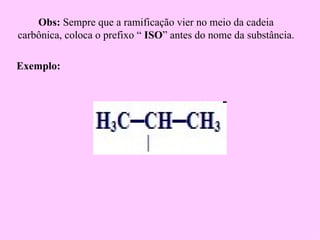 Obs: Sempre que a ramificação vier no meio da cadeia
carbônica, coloca o prefixo “ ISO” antes do nome da substância.

Exemplo:
 