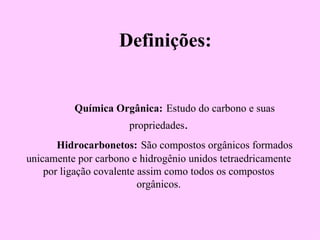 Definições:


          Química Orgânica: Estudo do carbono e suas
                      propriedades.
       Hidrocarbonetos: São compostos orgânicos formados
unicamente por carbono e hidrogênio unidos tetraedricamente
    por ligação covalente assim como todos os compostos
                          orgânicos.
 
