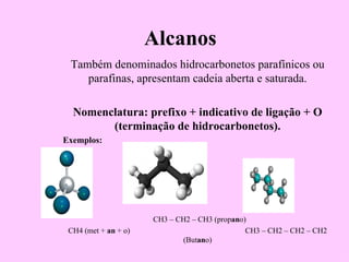 Alcanos
 Também denominados hidrocarbonetos parafínicos ou
    parafinas, apresentam cadeia aberta e saturada.

  Nomenclatura: prefixo + indicativo de ligação + O
        (terminação de hidrocarbonetos).
Exemplos:




                      CH3 – CH2 – CH3 (propano)
 CH4 (met + an + o)                            CH3 – CH2 – CH2 – CH2
                             (Butano)
 