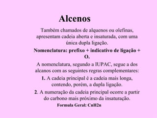 Alcenos
   Também chamados de alquenos ou olefinas,
 apresentam cadeia aberta e insaturada, com uma
               única dupla ligação.
Nomenclatura: prefixo + indicativo de ligação +
                       O.
 A nomenclatura, segundo a IUPAC, segue a dos
alcanos com as seguintes regras complementares:
   1. A cadeia principal é a cadeia mais longa,
        contendo, porém, a dupla ligação.
2. A numeração da cadeia principal ocorre a partir
    do carbono mais próximo da insaturação.
          Formula Geral: CnH2n
 