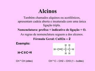 Alcinos
     Também chamados alquinos ou acetilênicos,
 apresentam cadeia aberta e insaturada com uma única
                    ligação tripla.
 Nomenclatura: prefixo + indicativo de ligação + O.
   As regras de nomenclatura seguem a dos alcenos.
             Fórmula Geral: CnH2n – 2
Exemplo:




CH º CH (etino)         CH º C – CH2 – CH3 (1 – butino)
 