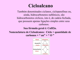 Cicloalcano
     Também denominados ciclanos, cicloparafinas ou,
           ainda, hidrocarbonetos naftênicos, são
     hidrocarbonetos cíclicos, isto é, de cadeia fechada,
      que possuem apenas ligações simples entre seus
                         carbonos.
           Sua fórmula geral é: CnH2n.
Nomenclatura de Cicloalcanos: Ciclo + quantidade de
             carbonos + “ an” + “ O ”
 