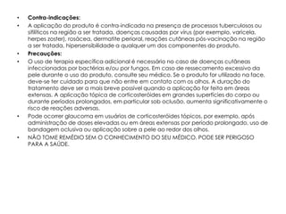 •   Contra-indicações:
•   A aplicação do produto é contra-indicada na presença de processos tuberculosos ou
    sifilíticos na região a ser tratada, doenças causadas por vírus (por exemplo, varicela,
    herpes zoster), rosácea, dermatite perioral, reações cutâneas pós-vacinação na região
    a ser tratada, hipersensibilidade a qualquer um dos componentes do produto.
•   Precauções:
•   O uso de terapia específica adicional é necessário no caso de doenças cutâneas
    infeccionadas por bactérias e/ou por fungos. Em caso de ressecamento excessivo da
    pele durante o uso do produto, consulte seu médico. Se o produto for utilizado na face,
    deve-se ter cuidado para que não entre em contato com os olhos. A duração do
    tratamento deve ser a mais breve possível quando a aplicação for feita em áreas
    extensas. A aplicação tópica de corticosteróides em grandes superfícies do corpo ou
    durante períodos prolongados, em particular sob oclusão, aumenta significativamente o
    risco de reações adversas.
•   Pode ocorrer glaucoma em usuários de corticosteróides tópicos, por exemplo, após
    administração de doses elevadas ou em áreas extensas por período prolongado, uso de
    bandagem oclusiva ou aplicação sobre a pele ao redor dos olhos.
•   NÃO TOME REMÉDIO SEM O CONHECIMENTO DO SEU MÉDICO. PODE SER PERIGOSO
    PARA A SAÚDE.
 