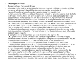 •   Informações técnicas:
•   Características: -Farmacodinâmica
•   Após aplicação tópica, Advantan® (aceponato de metilprednisolona) reduz reações
    cutâneas alérgicas e inflamatórias, bem como reações associadas à
    hiperproliferação, proporcionando regressão dos sintomas objetivos
    (eritema, edema, infiltração e liquenificação) e subjetivos (prurido, ardor e dor). O efeito
    sistêmico é mínimo, tanto em animais como em humanos, após aplicação tópica de
    aceponato de metilprednisolona em doses terapêuticas. Após tratamento de áreas
    extensas em pacientes com afecções cutâneas, os níveis plasmáticos de cortisol
    permaneceram dentro da faixa normal, o ritmo circadiano de cortisol não variou e não
    se observou redução de cortisol na urina após 24 horas. Assim como para todos os outros
    glicocorticóides, o mecanismo de ação do aceponato de metilprednisolona, até o
    momento, não está completamente esclarecido. Sabe-se que o aceponato de
    metilprednisolona liga-se ao receptor intracelular de glicocorticóide do mesmo modo
    que seu principal metabólito, 17-propionato de 6?-metilprednisolona, o qual é formado
    após clivagem na pele.
    O complexo receptor-esteróide liga-se a determinadas regiões do
    DNA, promovendo, assim, uma série de efeitos biológicos.O mecanismo da ação
    antiinflamatória é melhor entendido: a ligação do complexo receptor-esteróide induz a
    síntese de macrocortina, a qual inibe a liberação do ácido araquidônico
    e, conseqüentemente, a formação de mediadores da inflamação, tais como
    prostaglandinas e leucotrienos. A ação imunossupressora dos glicocorticóides pode ser
    explicada pela inibição da síntese de citocina e pelo efeito antimitótico que, por
    enquanto, não está completamente esclarecido. A inibição da síntese de
    prostaglandinas vasodilatadoras ou a potencialização do efeito vasoconstritor da
    adrenalina resulta, finalmente, na atividade vasoconstritora dos glicocorticóides.
•   Advantan® (aceponato de metilprednisolona) por apresentar alto conteúdo de água e
    pouca oleosidade é adequado especialmente para as fases agudas e exsudativas do
    eczema, para pele muito oleosa e para uso em partes do corpo expostas ou com pêlos.
 