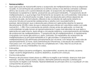 •   Farmacocinética
•   Após aplicação de Advantan® creme o aceponato de metilprednisolona torna-se disponível
    na pele. A concentração da substância no estrato córneo e nas demais camadas cutâneas
    diminui de acordo com a profundidade da pele. O aceponato de metilprednisolona é
    hidrolisado na epiderme e derme, produzindo seu principal metabólito, 17-propionato de 6?-
    metilprednisolona, o qual se liga mais firmemente ao receptor de corticosteróide, indicando a
    ocorrência de uma bioativação na pele. O grau da absorção percutânea depende da
    condição da pele, da formulação utilizada e das condições de aplicação (aberta ou
    oclusiva). Estudos em pacientes adolescentes e adultos com neurodermatite e
    psoríase, demonstraram que a absorção percutânea em aplicações abertas foi apenas
    discretamente (?2,5%) maior do que a absorção percutânea em voluntários sadios com pele
    normal (0,5 – 1,5%). Com a remoção do estrato córneo antes da aplicação, os níveis de
    corticosteróide na pele tornam-se aproximadamente 3 vezes mais elevados do que após a
    aplicação em pele intacta. Após atingir a circulação sistêmica, o principal produto da hidrólise
    de aceponato de metilprednisolona, 17-propionato de 6?-metilprednisolona, é rapidamente
    conjugado com ácido glicurônico e, assim, inativado. Os metabólitos do aceponato de
    metilprednisolona (o principal metabólito é 21-glicuronídeo-17-propionato de 6?-
    metilprednisolona) são eliminados primariamente por via renal, com tempo de meia-vida de
    aproximadamente 16 horas. Após administração intravenosa, a excreção de substâncias
    marcadas com 14 C pela urina e fezes foi completada em 7 dias. Não há acúmulo da
    substância ou de seus metabólitos no corpo.
•   Indicações:
•   Dermatite atópica (eczema endógeno, neurodermatite), eczema de contato, eczema
    vulgar, eczema degenerativo, eczema disidrótico, eczema em crianças.
•   Contra-indicações:
•   Presença de processos tuberculosos ou sifilíticos na região a ser tratada, doenças virais (por
    exemplo, varicela, herpes zoster), rosácea, dermatite perioral e reações cutâneas pós-
    vacinação na região a ser tratada. Hipersensibilidade ao princípio ativo ou a qualquer um dos
    componentes do produto.
•   Precauções e advertências:
 