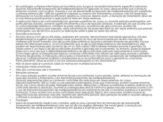 •   Em patologias cutâneas infectadas por bactérias e/ou fungos é necessário tratamento específico adicional.
    Quando Advantan® (aceponato de metilprednisolona) for aplicado no rosto, deve-se evitar que o produto
    entre em contato com os olhos. Durante o uso de Advantan® (aceponato de metilprednisolona) em superfícies
    cutâneas extensas (40 – 60% da superfície corporal) ou mesmo em tratamentos oclusivos, não foi observada
    diminuição na função adrenocortical em adultos ou crianças. Mesmo assim, a duração do tratamento deve ser
    a mais breve possível quando a aplicação for feita em áreas extensas.
•   A aplicação tópica de corticosteróides em grandes superfícies do corpo ou durante períodos prolongados, em
    particular sob oclusão, aumenta significativamente o risco de reações adversas. A exemplo do que ocorre com
    os corticosteróides sistêmicos, também se pode verificar a ocorrência de glaucoma em usuários de
    corticosteróides tópicos (por exemplo, após administração de doses elevadas ou em áreas extensas por período
    prolongado, uso de técnica oclusiva ou aplicação sobre a pele ao redor dos olhos).
•   Gravidez e lactação
•   Estudos clínicos com glicocorticóides, realizados em animais, demonstraram toxicidade reprodutiva. Estudos
    epidemiológicos sugerem que poderia haver aumento do risco de fissuras labiais em recém-nascidos de
    mulheres que foram tratadas com glicocorticóides sistêmicos durante o primeiro trimestre de gravidez. Fissuras
    labiais são alterações raras e, se for considerado que os glicocorticóides sistêmicos são teratogênicos, eles
    podem ser responsáveis pelo aumento de um ou dois casos/1.000 mulheres tratadas durante a gravidez. Os
    dados sobre o uso tópico de glicocorticóides durante a gravidez são insuficientes, no entanto, pode-se esperar
    baixo risco uma vez que a disponibilidade sistêmica do glicocorticóide aplicado topicamente é muito baixa.
    Como regra geral, as preparações tópicas contendo corticóides não devem ser aplicadas durante o primeiro
    trimestre de gravidez. A indicação clínica para o tratamento com Advantan (aceponato de metilprednisolona)
    deve ser cuidadosamente avaliada considerando-se os riscos/benefícios para a gestante ou a lactante.
    Particularmente, deve-se evitar o uso por período prolongado ou em área extensa.
•   Não se deve aplicar o produto sobre as mamas em mulheres lactantes.
•   Interações medicamentosas:
•   Não são conhecidas até o momento.
•   Reações adversas:
•   Em casos isolados podem ocorrer sintomas locais concomitantes como prurido, ardor, eritema ou formação de
    vesículas durante o tratamento com Advantan(aceponato de metilprednisolona).
    Quando preparações tópicas contendo corticóide são aplicadas em áreas extensas do corpo
    (aproximadamente 10% ou mais) ou por períodos prolongados (mais que 4 semanas), podem ocorrer sintomas
    locais, tais como atrofia da pele, telangiectasia, estrias, alterações cutâneas acneiformes e efeitos sistêmicos do
    corticóide devido à absorção. Durante as investigações clínicas nenhuma destas reações adversas ocorreu com
    o uso de Advantan(aceponato de metilprednisolona) em tratamento de até 12 semanas (adultos) e 4 semanas
    (crianças). Como ocorre com outros corticóides para aplicação tópica, em casos raros, podem ocorrer as
    seguintes reações adversas: foliculite, hipertricose, dermatite perioral, descoloração da pele e reações alérgicas
    cutâneas a qualquer um dos componentes do produto.
•   Posologia:
•   Salvo recomendação médica em contrário, aplicar uma camada fina da formulação de Advantan®
    (aceponato de metilprednisolona) uma vez ao dia nas regiões afetadas. De modo geral, a duração do
    tratamento não deve exceder 12 semanas em adultos e 4 semanas em crianças.
 