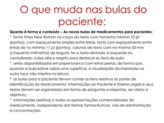 O que muda nas bulas do
            paciente:
Quanto à forma e conteúdo – As novas bulas de medicamentos para pacientes:
* fonte Times New Roman no corpo do texto com tamanho mínimo 10 pt
(pontos), com espaçamento simples entre letras, texto com espaçamento entre
linhas de no mínimo 11 pt (pontos), colunas de texto com no mínimo 50 mm
(cinquenta milímetros) de largura, ter o texto alinhado à esquerda ou
centralizado, caixa alta e negrito para destacar os itens de bula;
* serão disponibilizadas em papel branco com letras pretas, de forma que,
quando a bula estiver sobre uma superfície, a visualização da impressão na
outra face não interfira na leitura;
* as bulas para o paciente devem conter os itens relativos às partes de
Identificação do Medicamento, Informações ao Paciente e Dizeres Legais e seus
textos devem ser organizados em forma de perguntas e respostas, ser claros e
objetivos;
* informações relativas a todas as apresentações comercializadas do
medicamento, independente das formas farmacêuticas, vias de administração
e concentrações.
 