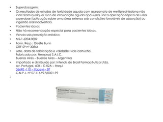 •   Superdosagem:
•   Os resultados de estudos de toxicidade aguda com aceponato de metilprednisolona não
    indicaram qualquer risco de intoxicação aguda após uma única aplicação tópica de uma
    superdose (aplicação sobre uma área extensa sob condições favoráveis de absorção) ou
    ingestão oral inadvertida.
•   Pacientes idosos:
•   Não há recomendação especial para pacientes idosos.
•   Venda sob prescrição médica
•   MS-1.6204.0002
•   Farm. Resp.: Gisélle Bunn
    CRF-SP nº 30864
•   Lote, data de fabricação e validade: vide cartucho.
    Fabricado por: Newprod S.A.I.C.
    Buenos Aires – Buenos Aires – Argentina
•   Importado e distribuído por: Intendis do Brasil Farmacêutica Ltda.
    Av. Portugal, 400 – G 02A – Itaqui
    06690 -110 – Itapevi – SP
    C.N.P.J. nº 07.116.997/0001-99
•
 
