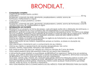 BRONDILAT.
•   Composição completa:
    Cada 5 ml do xarope adulto contém:
    acebrofilina ……………………………………………………………………………………………………… 50 mg
    Excipientes: ciclamato de sódio, glicetanila, propilparabeno, sorbitol, aroma de
    framboesa, metilparabeno e água.
•   Cada 5 ml do xarope pediátrico contém:
    acebrofilina ……………………………………………………………………………………………………… 25 mg
    Excipientes: ciclamato de sódio, glicetanila, propilparabeno, sorbitol, aroma de framboesa, corante
    vermelho ponceau 4R, metilparabeno e água.
•   INFORMAÇÃO AO PACIENTE:
•   BRONDILAT é um produto na forma de xarope, cujas principais ações são a dilatação dos brônquios, o
    controle e a regulação do muco (catarro) das vias respiratórias e a sua expectoração.
    BRONDILAT, quando conservado em temperatura ambiente (temperatura entre 15 e 30ºC) e ao abrigo
    da luz e umidade, apresenta uma validade de 24 meses a contar da data de sua fabricação. NUNCA
    USE MEDICAMENTO COM O PRAZO DE VALIDADE VENCIDO. ALÉM DE NÃO OBTER O EFEITO
    DESEJADO, PODE PREJUDICAR A SUA SAÚDE.
    Informe seu médico a ocorrência de gravidez na vigência do tratamento ou após o seu término.
    Informar ao médico se está amamentando.
    Siga a orientação do seu médico, respeitando sempre os horários, as doses e a duração do
    tratamento.
    Não interromper o tratamento sem o conhecimento do seu médico.
•   Informe seu médico o aparecimento de reações desagradáveis, tais como:
    náuseas, vômitos, taquicardia, tremores e dor abdominal.
•   Este medicamento não deve ser utilizado em crianças menores de 2 anos de idade.
•   TODO MEDICAMENTO DEVE SER MANTIDO FORA DO ALCANCE DAS CRIANÇAS
•   A alimentação pode interferir na quantidade de BRONDILAT no organismo. Dietas ricas em proteínas
    (carnes, ovos, leite e derivados) aumentam a perda da teofilina do organismo, diminuindo a duração
    de BRONDILAT no mesmo, enquanto dietas ricas em carboidratos
    (açúcares, cereais, pão, massas, etc.) reduzem esta perda. Nenhuma interação parece ocorrer com
    uma dieta a base de fibras (vegetais e frutas). BRONDILAT não deve ser administrado em casos de
    doenças hepáticas e renais graves. Informe seu médico sobre qualquer medicamento que esteja
    usando, antes do início, ou durante o tratamento.
•   NÃO TOME REMÉDIO SEM O CONHECIMENTO DO SEU MÉDICO. PODE SER PERIGOSO PARA SUA SAÚDE.
 