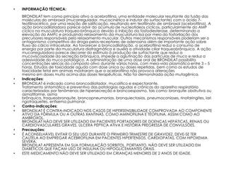 •   INFORMAÇÃO TÉCNICA:
    BRONDILAT tem como princípio ativo a acebrofilina, uma entidade molecular resultante da fusão das
    moléculas do ambroxol (mucorregulador, mucocinético e indutor do surfactante) com o ácido 7-
    teofilinacético, por uma reação de salificação, resultando em teofilinato de ambroxol (acebrofilina). A
    ação broncodilatadora parece advir do acúmulo de nucleotídeos cíclicos, particularmente do AMP
    cíclico na musculatura traqueo-brônquica devido à inibição da fosfodiesterase, determinando a
    elevação do AMPc e produzindo relaxamento da musculatura lisa por meio da fosforilação dos
    precursores responsáveis pelo relaxamento muscular. Outros mecanismos responsáveis poderiam ser o
    antagonismo competitivo da droga pelos receptores de adenosina além de importante ação sobre
    fluxo do cálcio intracelular. Ao favorecer a broncodilatação, a acebrofilina reduz o consumo de
    energia por parte da musculatura diafragmática e auxilia a atividade ciliar traqueobrônquica. A ação
    mucorreguladora parece decorrer do estímulo à produção de surfactante que reduz a
    mucoviscosidade da secreção brônquica, impede a aglutinação das partículas de muco e reduz a
    adesividade do muco patológico. A administração de uma dose oral de BRONDILAT possibilita
    concentrações séricas do composto ativo durante várias horas, com meia-vida plasmática entre 3 – 5
    horas. Estudos de toxicidade aguda com dose única ou doses repetidas, bem como os estudos de
    toxicidade fetal em animais mostraram que a acebrofilina não provoca alterações
    mesmo em doses muito acima das doses terapêuticas. Não foi demonstrada ação mutagênica.
•   Indicações:
•   BRONDILAT é indicado como broncodilatador, mucolítico e expectorante.
    Tratamento sintomático e preventivo das patologias agudas e crônicas do aparelho respiratório
    caracterizadas por fenômenos de hipersecreção e broncoespasmo, tais como: bronquite obstrutiva ou
    asmatiforme, asma
    brônquica, traqueobronquite, broncopneumonias, bronquiectasias, pneumoconioses, rinofaringites, lari
    ngotraqueítes, enfisema pulmonar.
•   Contra-indicações:
•   BRONDILAT É CONTRA-INDICADO NOS CASOS DE HIPERSENSIBILIDADE COMPROVADA AO COMPONENTE
    ATIVO DA FÓRMULA OU A OUTRAS XANTINAS, COMO AMINOFILINA E TEOFILINA, ASSIM COMO AO
    AMBROXOL.
    BRONDILAT NÃO DEVE SER UTILIZADO EM PACIENTES PORTADORES DE DOENÇAS HEPÁTICAS, RENAIS OU
    CARDIOVASCULARES GRAVES, ÚLCERA PÉPTICA ATIVA E HISTÓRIA PREGRESSA DE CONVULSÕES.
•   Precauções:
•   É ACONSELHÁVEL EVITAR O SEU USO DURANTE O PRIMEIRO TRIMESTRE DE GRAVIDEZ. DEVE-SE TER
    CAUTELA AO EMPREGAR ACEBROFILINA EM PACIENTES HIPERTENSOS, CARDIOPATAS, COM HIPOXEMIA
    SEVERA.
    BRONDILAT APRESENTA EM SUA FORMULAÇÃO SORBITOL, PORTANTO, NÃO DEVE SER UTILIZADO EM
    DIABÉTICOS QUE FAÇAM USO DE INSULINA OU HIPOGLICEMIANTES ORAIS.
•   ESTE MEDICAMENTO NÃO DEVE SER UTILIZADO EM CRIANÇAS MENORES DE 2 ANOS DE IDADE.
 