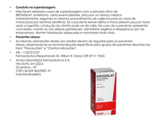 •   Conduta na superdosagem:
•   Não foram relatados casos de superdosagem com o princípio ativo de
    BRONDILAT, entretanto, nesta eventualidade, procurar um serviço médico
    imediatamente, seguindo os mesmos procedimentos de urgência para os casos de
    intoxicação por xantinas (teofilina). Se o paciente estiver alerta e transcorreram poucas horas
    após a ingestão, a indução do vômito pode ser de valia. No caso de o paciente apresentar
    convulsões, manter as vias aéreas permeáveis, administrar oxigênio e diazepínicos por via
    endovenosa. Manter hidratação adequada e monitorizar sinais vitais.
•   Pacientes idosos:
•   As mesmas orientações dadas aos adultos devem ser seguidas para os pacientes
    idosos, observando-se as recomendações específicas para grupos de pacientes descritos nos
    itens “Precauções” e “Contra-indicações”.
•   MS – 1.0573.0127
    Farmacêutico Responsável: Dr. Wilson R. Farias CRF-SP nº. 9555
•   Aché Laboratórios Farmacêuticos S.A.
    Via Dutra, km 222,2
    Guarulhos – SP
    CNPJ 60.659.463/0001-91
    Indústria Brasileira
 