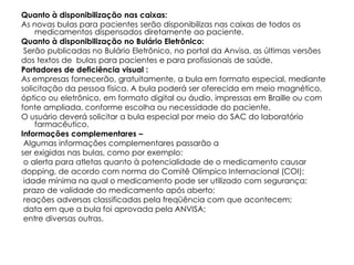 Quanto à disponibilização nas caixas:
As novas bulas para pacientes serão disponibilizas nas caixas de todos os
    medicamentos dispensados diretamente ao paciente.
Quanto à disponibilização no Bulário Eletrônico:
 Serão publicadas no Bulário Eletrônico, no portal da Anvisa, as últimas versões
dos textos de bulas para pacientes e para profissionais de saúde.
Portadores de deficiência visual :
As empresas fornecerão, gratuitamente, a bula em formato especial, mediante
solicitação da pessoa física. A bula poderá ser oferecida em meio magnético,
óptico ou eletrônico, em formato digital ou áudio, impressas em Braille ou com
fonte ampliada, conforme escolha ou necessidade do paciente.
O usuário deverá solicitar a bula especial por meio do SAC do laboratório
    farmacêutico.
Informações complementares –
 Algumas informações complementares passarão a
ser exigidas nas bulas, como por exemplo:
 o alerta para atletas quanto à potencialidade de o medicamento causar
dopping, de acordo com norma do Comitê Olímpico Internacional (COI);
 idade mínima na qual o medicamento pode ser utilizado com segurança;
 prazo de validade do medicamento após aberto;
 reações adversas classificadas pela freqüência com que acontecem;
 data em que a bula foi aprovada pela ANVISA;
 entre diversas outras.
 