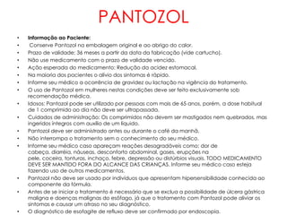 PANTOZOL
•   Informação ao Paciente:
•    Conserve Pantozol na embalagem original e ao abrigo do calor.
•   Prazo de validade: 36 meses a partir da data da fabricação (vide cartucho).
•   Não use medicamento com o prazo de validade vencido.
•   Ação esperada do medicamento: Redução da acidez estomacal.
•   Na maioria dos pacientes o alívio dos sintomas é rápido.
•   Informe seu médico a ocorrência de gravidez ou lactação na vigência do tratamento.
•   O uso de Pantozol em mulheres nestas condições deve ser feito exclusivamente sob
    recomendação médica.
•   Idosos: Pantozol pode ser utilizado por pessoas com mais de 65 anos, porém, a dose habitual
    de 1 comprimido ao dia não deve ser ultrapassada.
•   Cuidados de administração: Os comprimidos não devem ser mastigados nem quebrados, mas
    ingeridos íntegros com auxílio de um líquido.
•   Pantozol deve ser administrado antes ou durante o café da manhã.
•   Não interrompa o tratamento sem o conhecimento do seu médico.
•   Informe seu médico caso apareçam reações desagradáveis como: dor de
    cabeça, diarréia, náuseas, desconforto abdominal, gases, erupções na
    pele, coceira, tonturas, inchaço, febre, depressão ou distúrbios visuais. TODO MEDICAMENTO
    DEVE SER MANTIDO FORA DO ALCANCE DAS CRIANÇAS. Informe seu médico caso esteja
    fazendo uso de outros medicamentos.
•   Pantozol não deve ser usado por indivíduos que apresentam hipersensibilidade conhecida ao
    componente da fórmula.
•   Antes de se iniciar o tratamento é necessário que se exclua a possibilidade de úlcera gástrica
    maligna e doenças malignas do esôfago, já que o tratamento com Pantozol pode aliviar os
    sintomas e causar um atraso no seu diagnóstico.
•   O diagnóstico de esofagite de refluxo deve ser confirmado por endoscopia.
 
