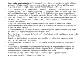 •   Informação Técnica Pantozol (Pantoprazol) é um inibidor da bomba de prótons, isto é,
    promove inibição específica e dose- dependente da enzima ATPase gástrica, que é
    responsável pela secreção ácida das células parietais do estômago.
•   Sua substância ativa é um benzimidazol substituído que, após absorção, se acumula no
    compartimento ácido das células parietais. É então convertido à sua forma ativa, uma
    sulfenamida cíclica, que se liga à ATPase K+/H+, inibindo, assim, a bomba protônica e
    causando uma potente e prolongada supressão da secreção ácida basal e estimulada.
•   Como o pantoprazol não age a nível dos receptores (de histamina, de acetilcolina ou
    de gastrina), é capaz de inibir a secreção ácida gástrica independentemente da
    natureza do estímulo.
•   A especial seletividade do pantoprazol consiste no fato de que somente exerce
    plenamente sua ação em meio ácido (pH < 3), mantendo-se praticamente inativo em
    valores de pH mais elevados.
•   Conseqüentemente, seu completo efeito farmacológico e terapêutico somente pode
    ser alcançado nas células parietais ácido-secretoras.
•   Por meio de um mecanismo de "feedback" este efeito diminui à medida que a secreção
    ácida é inibida.
•   Depois da dissolução do comprimido gastro-resistente no intestino, o pantoprazol é
    absorvido rápida e completamente.
•   A biodisponibilidade absoluta de 77% permanece inalterada depois da administração
    repetida.
•   O pantoprazol apresenta uma farmacocinética linear. É amplamente distribuído no
    corpo e é extensivamente metabolizado no fígado; subseqüentemente, os produtos
    metabólicos são excretados predominantemente pela urina.
•   O pantoprazol não afeta o sistema do citocromo P450 do fígado humano.
•   A excreção através da urina e fezes é completa.
 