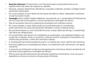 •   Reações Adversas: O tratamento com Pantozol pode ocasionalmente levar ao
    aparecimento de dores de cabeça ou diarréia.
•   Náuseas, queixas abdominais, flatulência, erupções cutâneas, prurido e vertigem foram
    raramente observados.
•   Em casos isolados, houve relato de formação de edema, febre, depressão e distúrbios
    visuais (turvação visual).
•   Posologia: Salvo critério médico diferente, recomenda- se 1 comprimido de Pantozol ao
    dia nos casos de úlcera gástrica, úlcera duodenal ou esofagite de refluxo.
•   Não é necessária nenhuma adaptação posológica em indivíduos idosos.
•   Em casos isolados, a dose diária pode ser aumentada para 2 comprimidos,
    particularmente nos casos de pacientes refratários a outros medicamentos.
•   Em pacientes idosos ou com insuficiência renal, a dose diária de 40 mg (1 comprimido)
    não deve ser ultrapassada.
•   Os comprimidos não devem ser mastigados ou quebrados, mas ingeridos íntegros com
    auxílio de um líquido, antes ou durante o café da manhã. Duração do tratamento: Na
    maioria dos pacientes, o alívio dos sintomas é rápido.
•   A cicatrização da úlcera duodenal ocorre, na maioria dos casos, dentro de 2 semanas.
•   Na úlcera gástrica e na esofagite de refluxo, um tratamento de 4 semanas é, em geral,
    suficiente.
•   A duração do tratamento pode ser prolongada para 4 semanas (úlcera duodenal) e 8
    semanas (úlcera gástrica e esofagite de refluxo).
•   Não se recomenda tratamentos por períodos superiores a 8 semanas, uma vez que a
    experiência clínica em estudos a longo prazo é limitada.
 