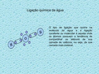 Ligação química da água
O tipo de ligação que ocorre na
molécula da água e a ligação
covalente ou molecular é aquela onde
os átomos possuem a tendência de
compartilhar os elétrons de sua
camada de valência, ou seja, de sua
camada mais instável.
 