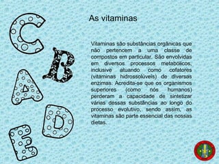 As vitaminas
Vitaminas são substâncias orgânicas que
não pertencem a uma classe de
compostos em particular. São envolvidas
em diversos processos metabólicos,
inclusive atuando como cofatores
(vitaminas hidrossolúveis) de diversas
enzimas. Acredita-se que os organismos
superiores (como nós humanos)
perderam a capacidade de sintetizar
várias dessas substâncias ao longo do
processo evolutivo, sendo assim, as
vitaminas são parte essencial das nossas
dietas.
 