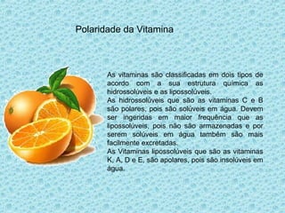 Polaridade da Vitamina
As vitaminas são classificadas em dois tipos de
acordo com a sua estrutura química as
hidrossolúveis e as lipossolúveis.
As hidrossolúveis que são as vitaminas C e B
são polares, pois são solúveis em água. Devem
ser ingeridas em maior frequência que as
lipossolúveis, pois não são armazenadas e por
serem solúveis em água também são mais
facilmente excretadas.
As Vitaminas lipossolúveis que são as vitaminas
K, A, D e E, são apolares, pois são insolúveis em
água.
 