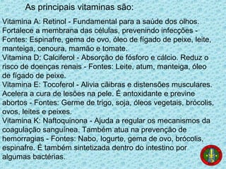 As principais vitaminas são:
Vitamina A: Retinol - Fundamental para a saúde dos olhos.
Fortalece a membrana das células, prevenindo infecções -
Fontes: Espinafre, gema de ovo, óleo de fígado de peixe, leite,
manteiga, cenoura, mamão e tomate.
Vitamina D: Calciferol - Absorção de fósforo e cálcio. Reduz o
risco de doenças renais - Fontes: Leite, atum, manteiga, óleo
de fígado de peixe.
Vitamina E: Tocoferol - Alivia cãibras e distensões musculares.
Acelera a cura de lesões na pele. É antoxidante e previne
abortos - Fontes: Germe de trigo, soja, óleos vegetais, brócolis,
ovos, leites e peixes.
Vitamina K: Naftoquinona - Ajuda a regular os mecanismos da
coagulação sanguínea. Também atua na prevenção de
hemorragias - Fontes: Nabo, Iogurte, gema de ovo, brócolis,
espinafre. É também sintetizada dentro do intestino por
algumas bactérias.
 