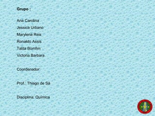 Grupo :
Ana Carolina
Jessica Urbano
Marylena Reis
Ronaldo Assis
Talita Bomfim
Victoria Barbara
Coordenador:
Prof.: Thiago de Sá
Disciplina: Química
 