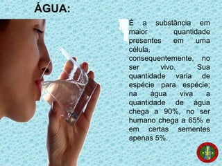 É a substância em
maior quantidade
presentes em uma
célula,
consequentemente, no
ser vivo. Sua
quantidade varia de
espécie para espécie;
na água viva a
quantidade de água
chega a 90%, no ser
humano chega a 65% e
em certas sementes
apenas 5%.
ÁGUA:
 